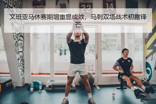 文班亚马休赛期增重显成效，马刺双塔战术初露锋芒